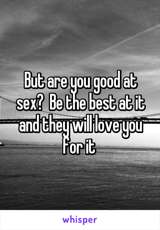 But are you good at sex?  Be the best at it and they will love you for it 