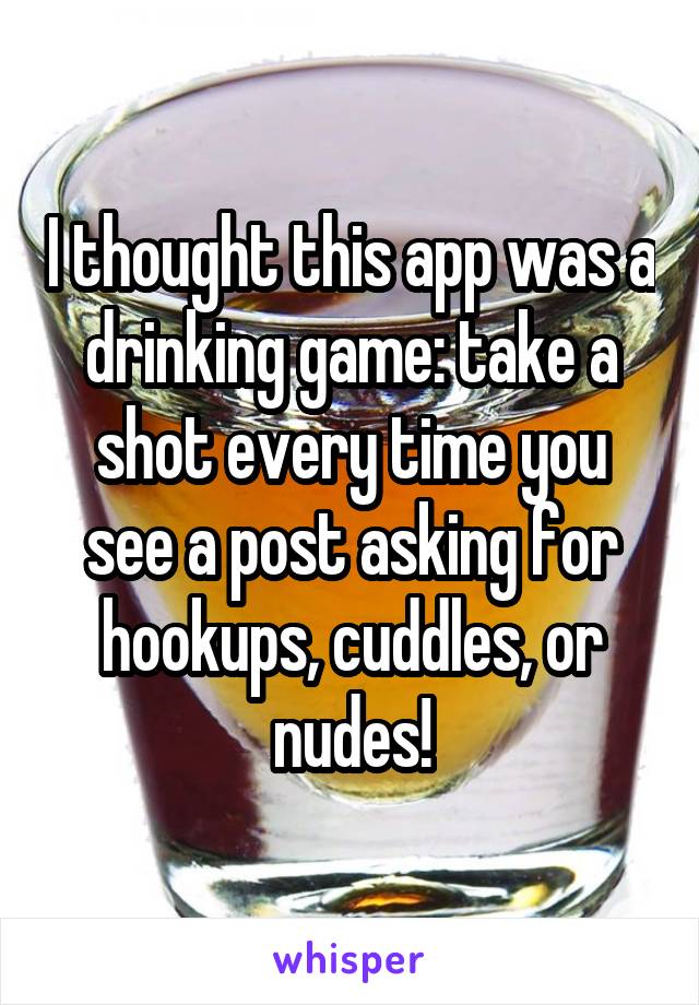 I thought this app was a drinking game: take a shot every time you see a post asking for hookups, cuddles, or nudes!