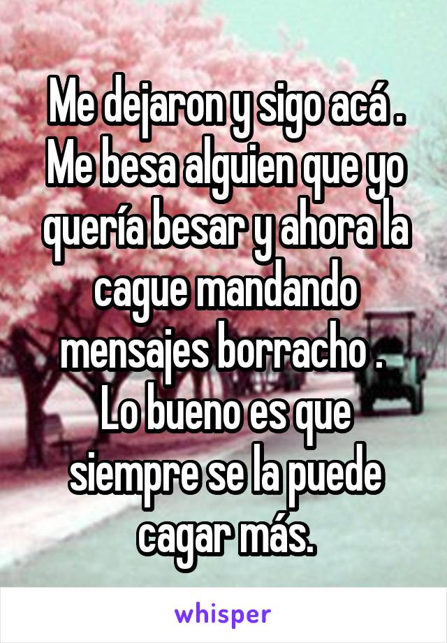 Me dejaron y sigo acá .
Me besa alguien que yo quería besar y ahora la cague mandando mensajes borracho . 
Lo bueno es que siempre se la puede cagar más.