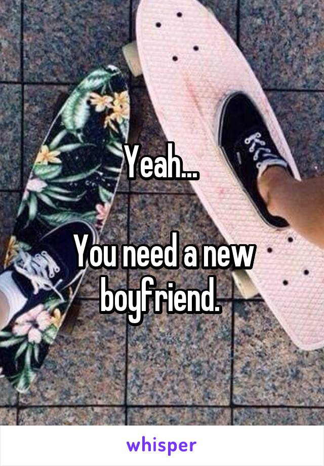 Yeah... 

You need a new boyfriend. 