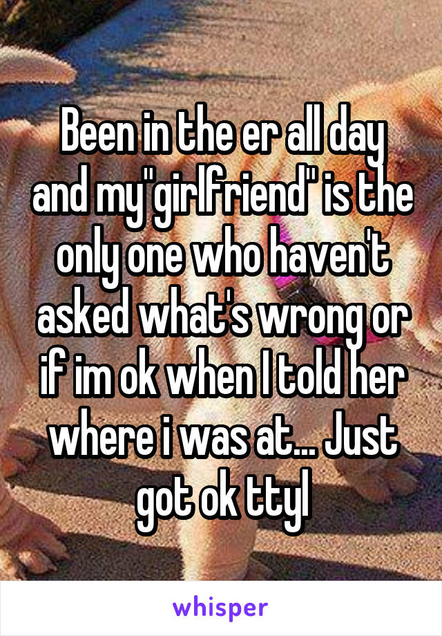 Been in the er all day and my"girlfriend" is the only one who haven't asked what's wrong or if im ok when I told her where i was at... Just got ok ttyl