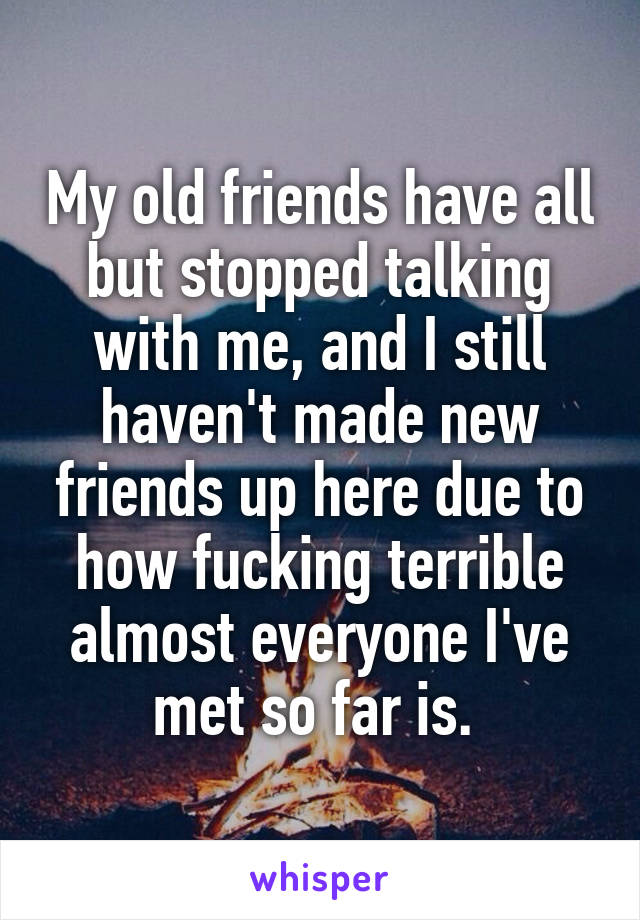 My old friends have all but stopped talking with me, and I still haven't made new friends up here due to how fucking terrible almost everyone I've met so far is. 