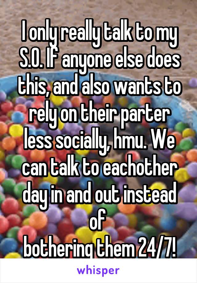 I only really talk to my S.O. If anyone else does this, and also wants to rely on their parter less socially, hmu. We can talk to eachother day in and out instead of 
bothering them 24/7!