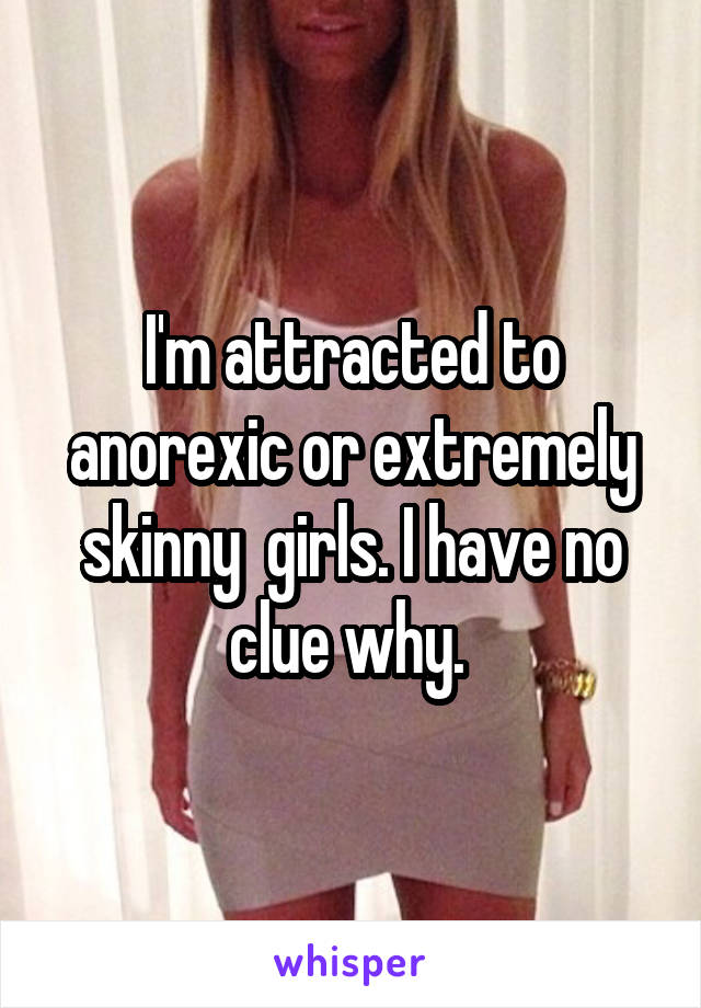 I'm attracted to anorexic or extremely skinny  girls. I have no clue why. 