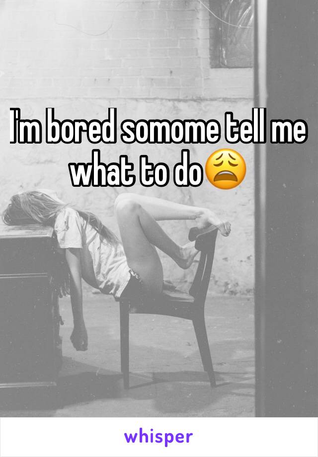 I'm bored somome tell me what to do😩