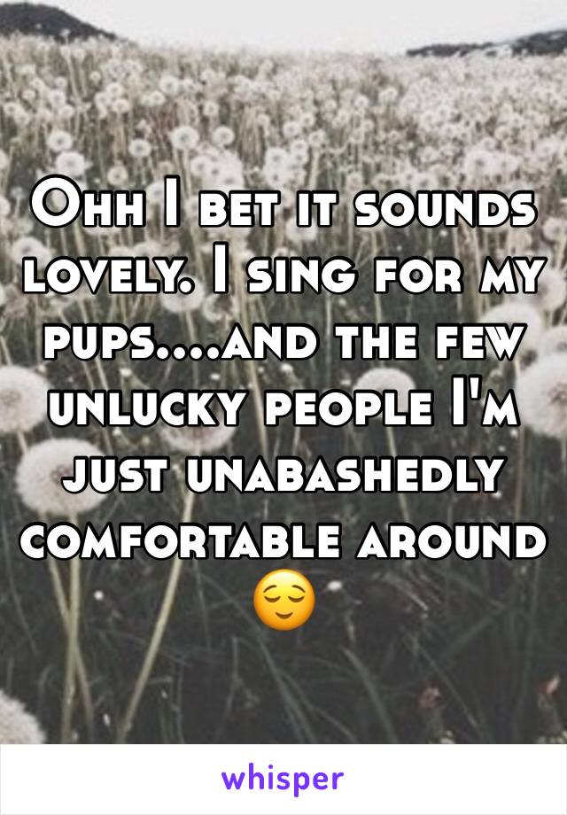 Ohh I bet it sounds lovely. I sing for my pups....and the few unlucky people I'm just unabashedly comfortable around 😌