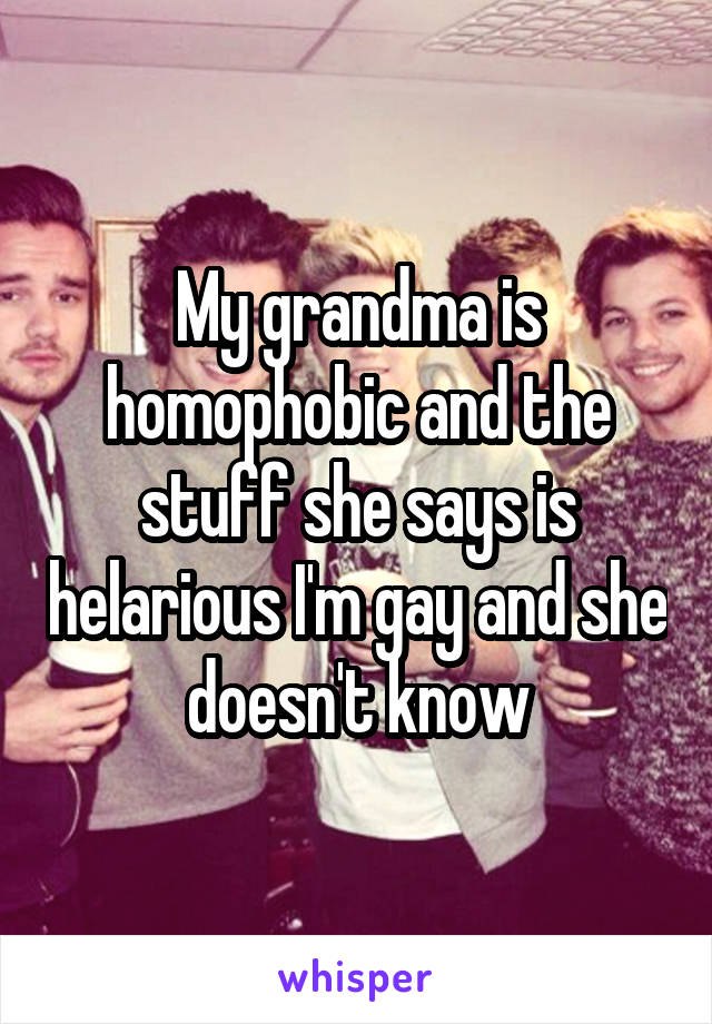 My grandma is homophobic and the stuff she says is helarious I'm gay and she doesn't know