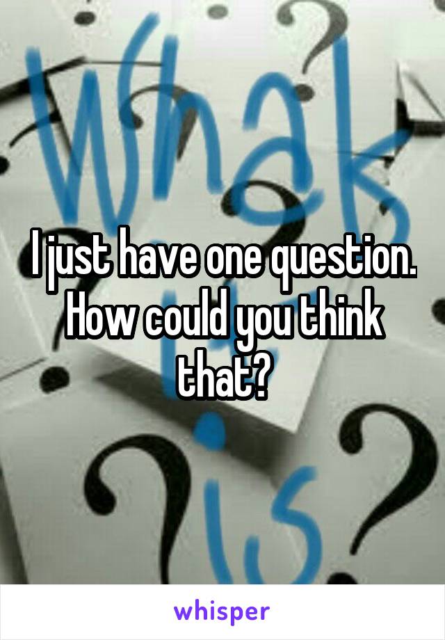 I just have one question. How could you think that?