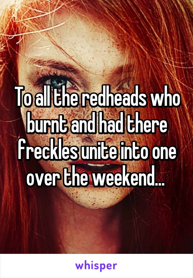 To all the redheads who burnt and had there freckles unite into one over the weekend... 