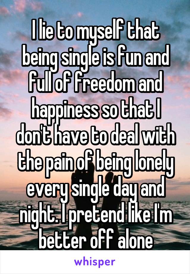 I lie to myself that being single is fun and full of freedom and happiness so that I don't have to deal with the pain of being lonely every single day and night. I pretend like I'm better off alone