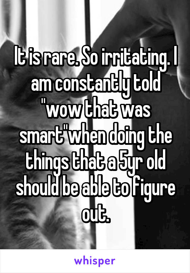 It is rare. So irritating. I am constantly told "wow that was smart"when doing the things that a 5yr old should be able to figure out.