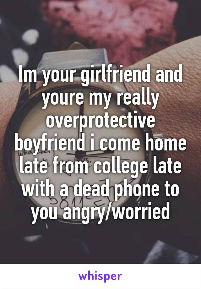 Im your girlfriend and youre my really overprotective boyfriend i come home late from college late with a dead phone to you angry/worried