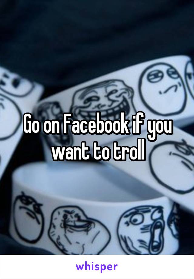 Go on Facebook if you want to troll