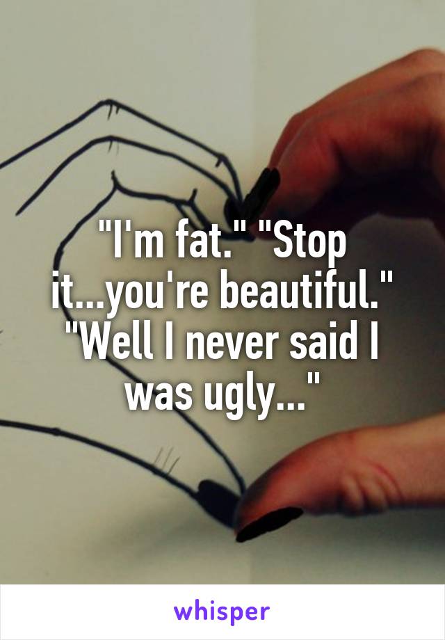 "I'm fat." "Stop it...you're beautiful." "Well I never said I was ugly..."