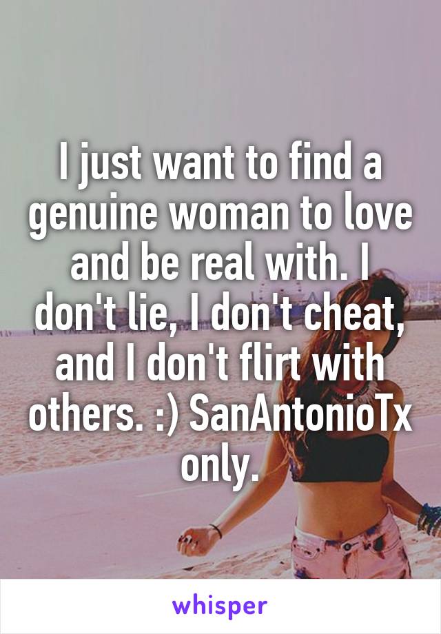 I just want to find a genuine woman to love and be real with. I don't lie, I don't cheat, and I don't flirt with others. :) SanAntonioTx only.