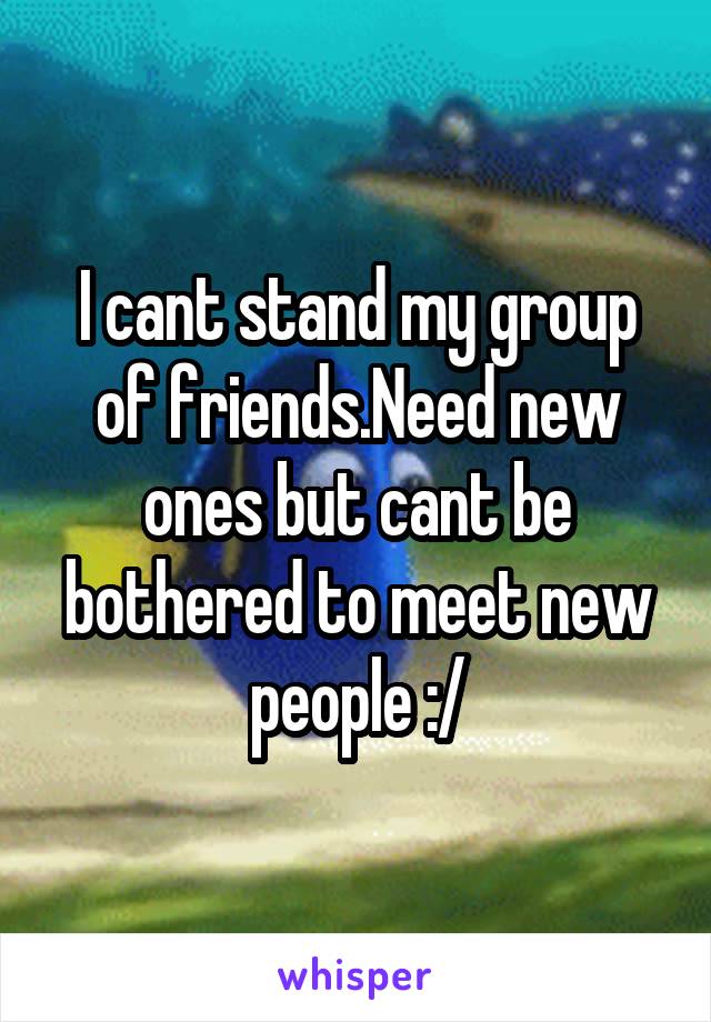 I cant stand my group of friends.Need new ones but cant be bothered to meet new people :/