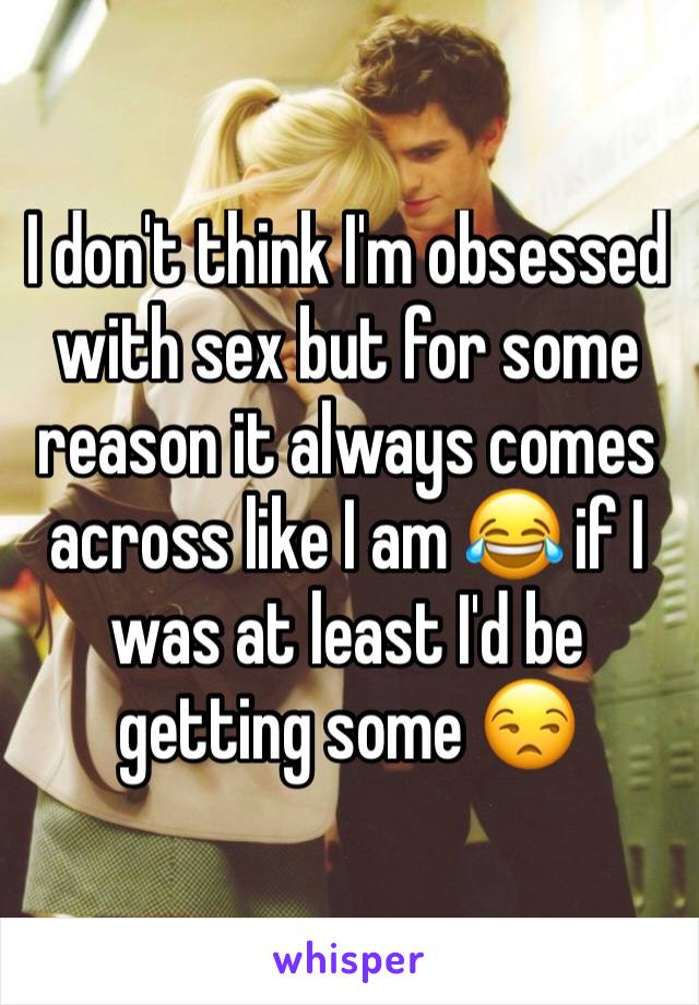 I don't think I'm obsessed with sex but for some reason it always comes across like I am 😂 if I was at least I'd be getting some 😒