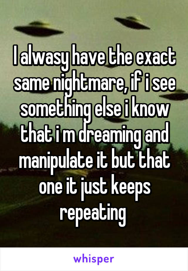 I alwasy have the exact same nightmare, if i see something else i know that i m dreaming and manipulate it but that one it just keeps repeating 