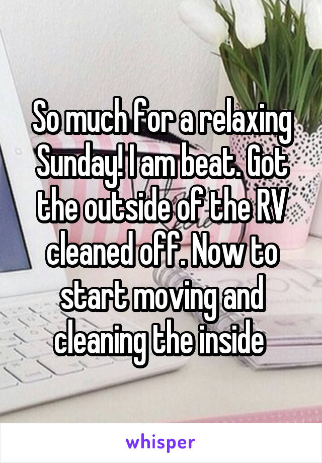 So much for a relaxing Sunday! I am beat. Got the outside of the RV cleaned off. Now to start moving and cleaning the inside 