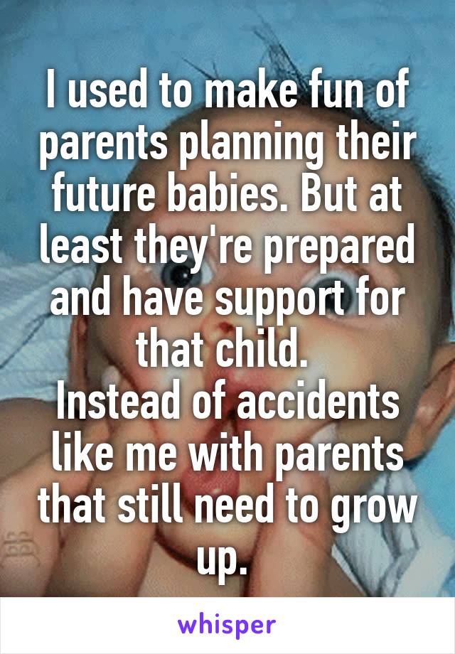 I used to make fun of parents planning their future babies. But at least they're prepared and have support for that child. 
Instead of accidents like me with parents that still need to grow up. 