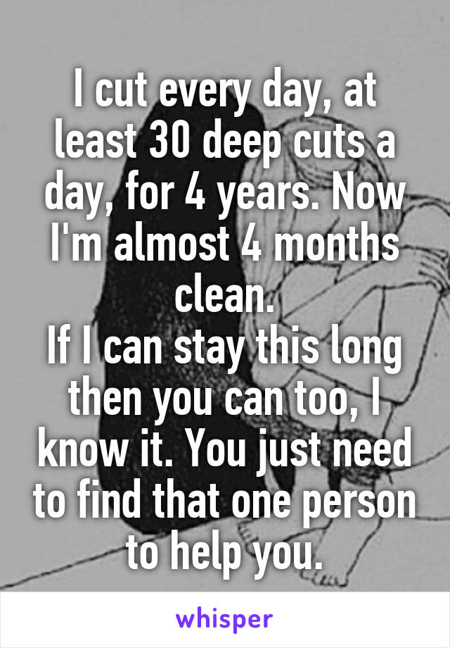 I cut every day, at least 30 deep cuts a day, for 4 years. Now I'm almost 4 months clean.
If I can stay this long then you can too, I know it. You just need to find that one person to help you.