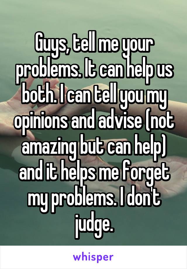 Guys, tell me your problems. It can help us both. I can tell you my opinions and advise (not amazing but can help) and it helps me forget my problems. I don't judge.