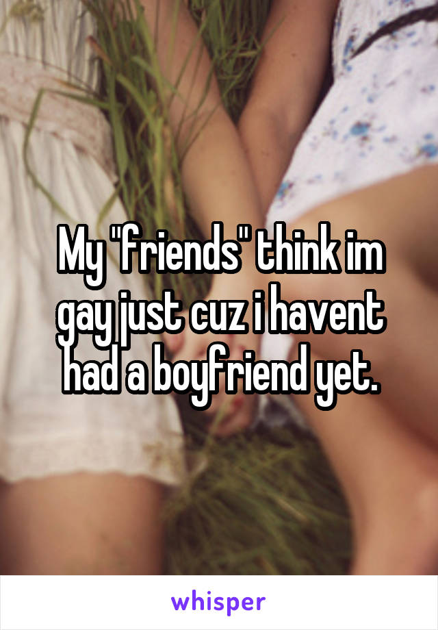 My "friends" think im gay just cuz i havent had a boyfriend yet.