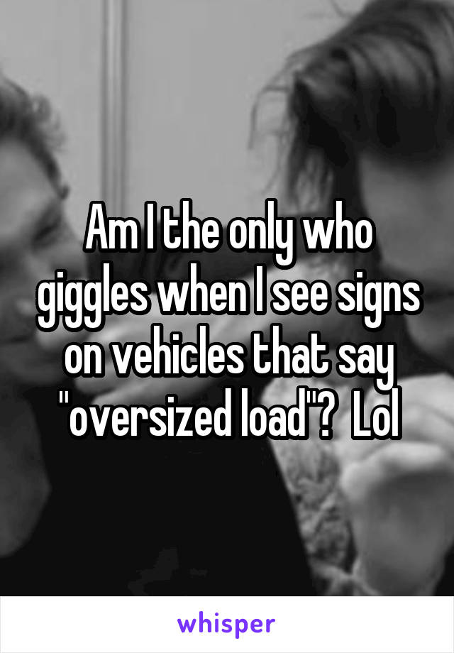 Am I the only who giggles when I see signs on vehicles that say "oversized load"?  Lol