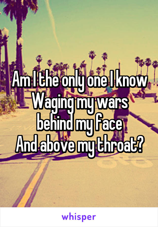 Am I the only one I know
Waging my wars behind my face
And above my throat?