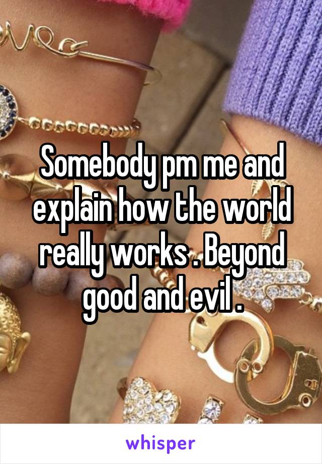 Somebody pm me and explain how the world really works . Beyond good and evil .