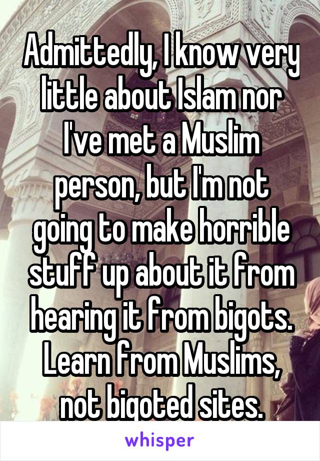 Admittedly, I know very little about Islam nor I've met a Muslim person, but I'm not going to make horrible stuff up about it from hearing it from bigots.
Learn from Muslims, not bigoted sites.