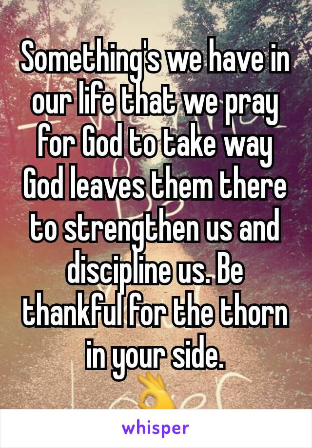 Something's we have in our life that we pray for God to take way God leaves them there to strengthen us and discipline us. Be thankful for the thorn in your side.
👌