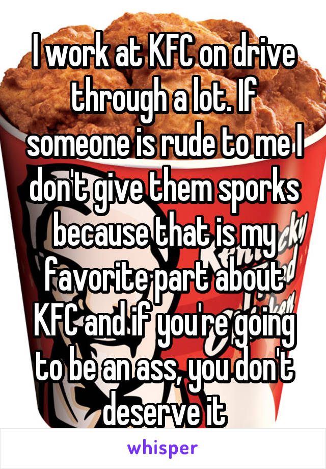 I work at KFC on drive through a lot. If someone is rude to me I don't give them sporks because that is my favorite part about KFC and if you're going to be an ass, you don't deserve it