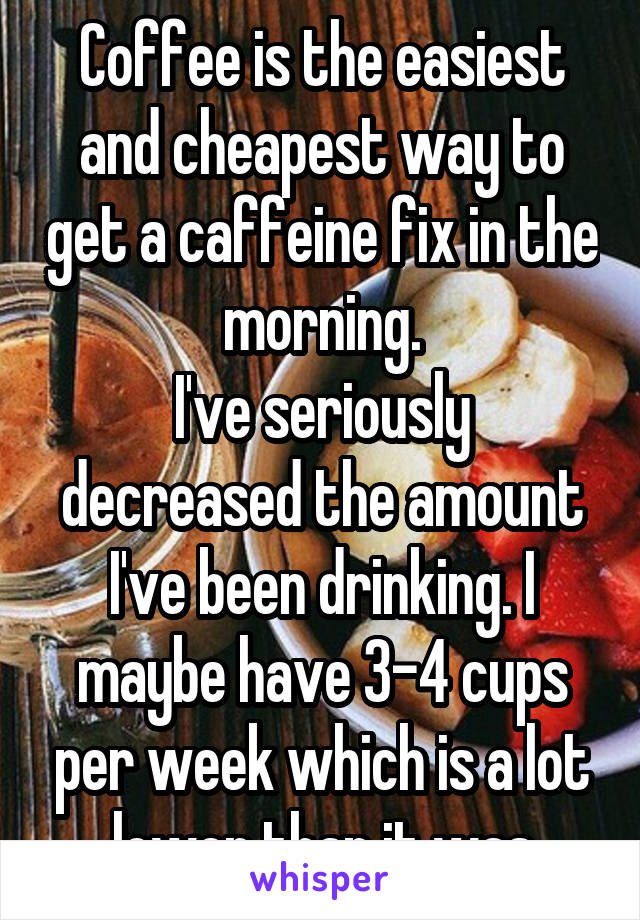 Coffee is the easiest and cheapest way to get a caffeine fix in the morning.
I've seriously decreased the amount I've been drinking. I maybe have 3-4 cups per week which is a lot lower than it was