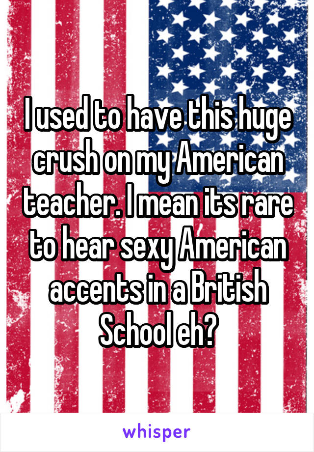 I used to have this huge crush on my American teacher. I mean its rare to hear sexy American accents in a British School eh?