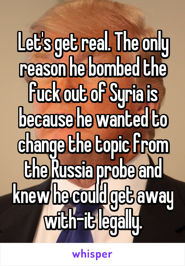 Let's get real. The only reason he bombed the fuck out of Syria is because he wanted to change the topic from the Russia probe and knew he could get away with-it legally.