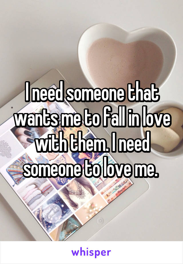 I need someone that wants me to fall in love with them. I need someone to love me. 