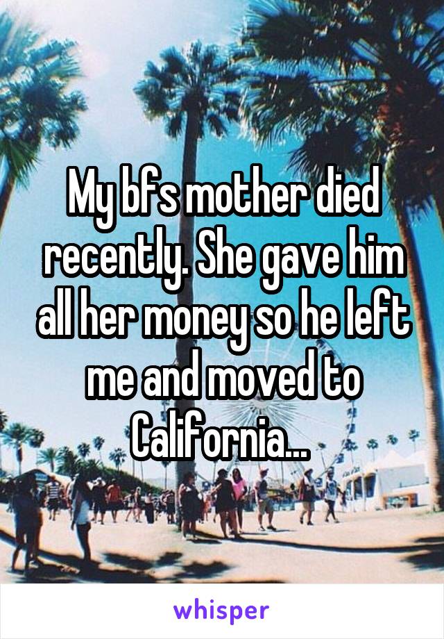 My bfs mother died recently. She gave him all her money so he left me and moved to California... 