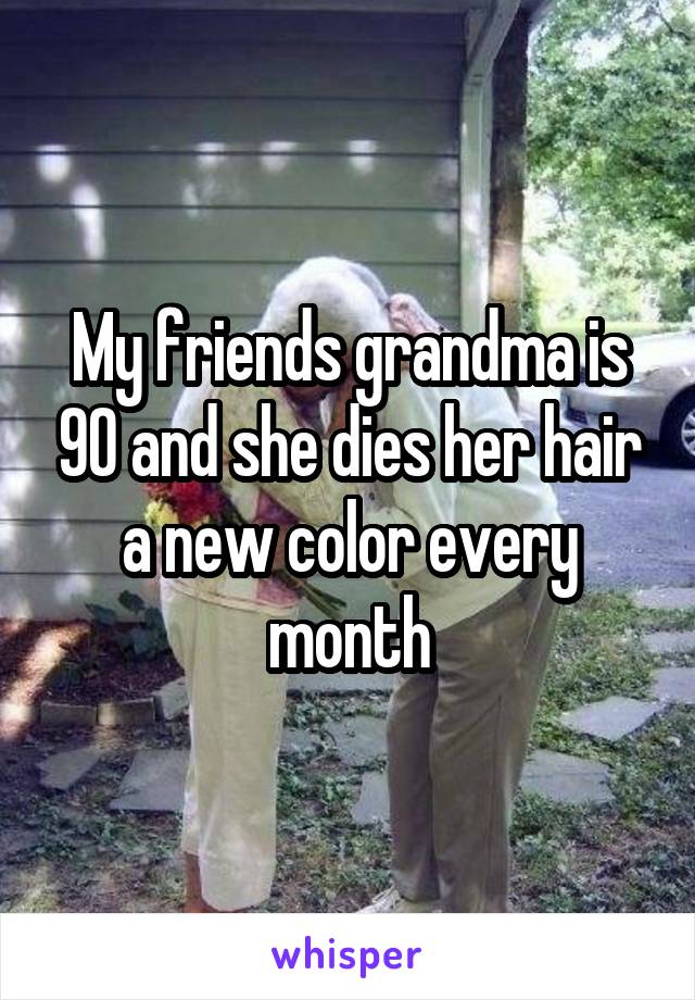 My friends grandma is 90 and she dies her hair a new color every month