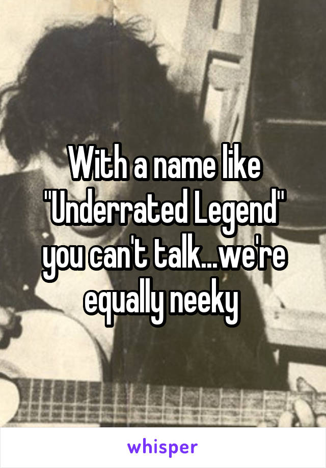 With a name like "Underrated Legend" you can't talk...we're equally neeky 