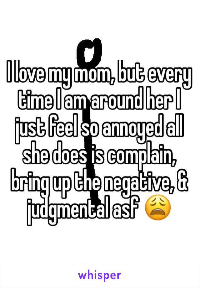 I love my mom, but every time I am around her I just feel so annoyed all she does is complain, bring up the negative, & judgmental asf 😩