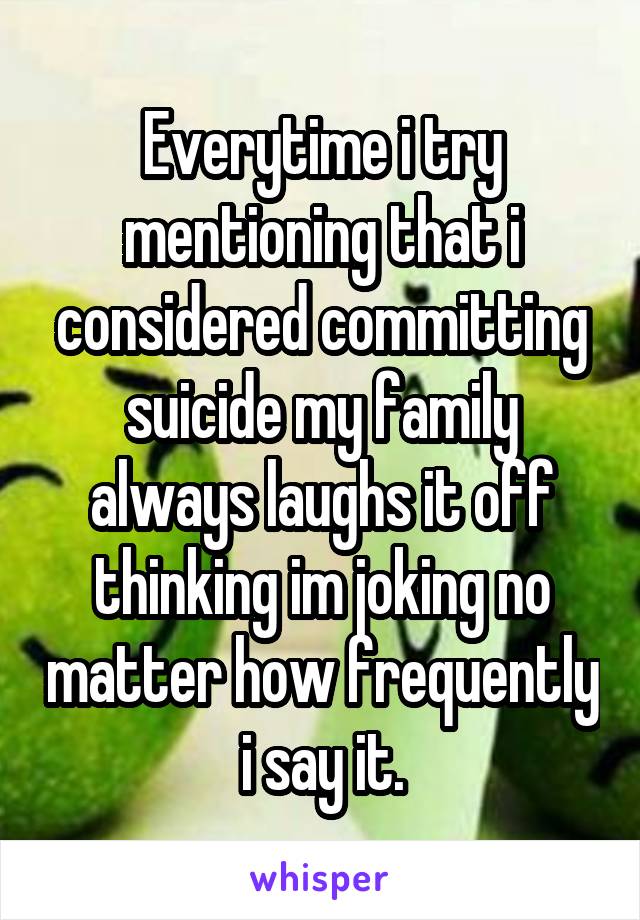 Everytime i try mentioning that i considered committing suicide my family always laughs it off thinking im joking no matter how frequently i say it.