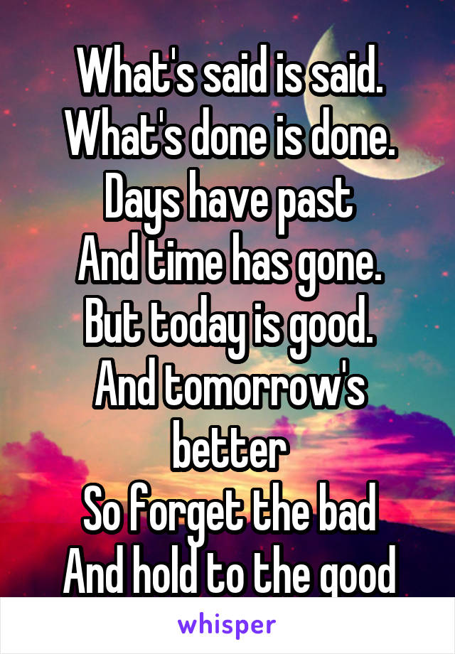 What's said is said. What's done is done. Days have past
And time has gone.
But today is good.
And tomorrow's better
So forget the bad
And hold to the good