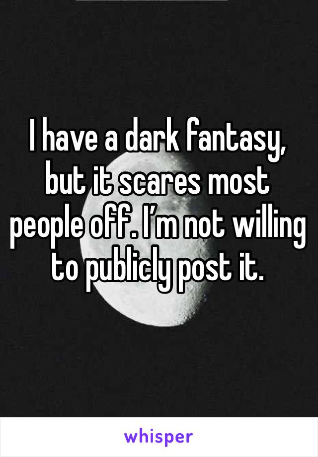 I have a dark fantasy, but it scares most people off. I’m not willing to publicly post it.