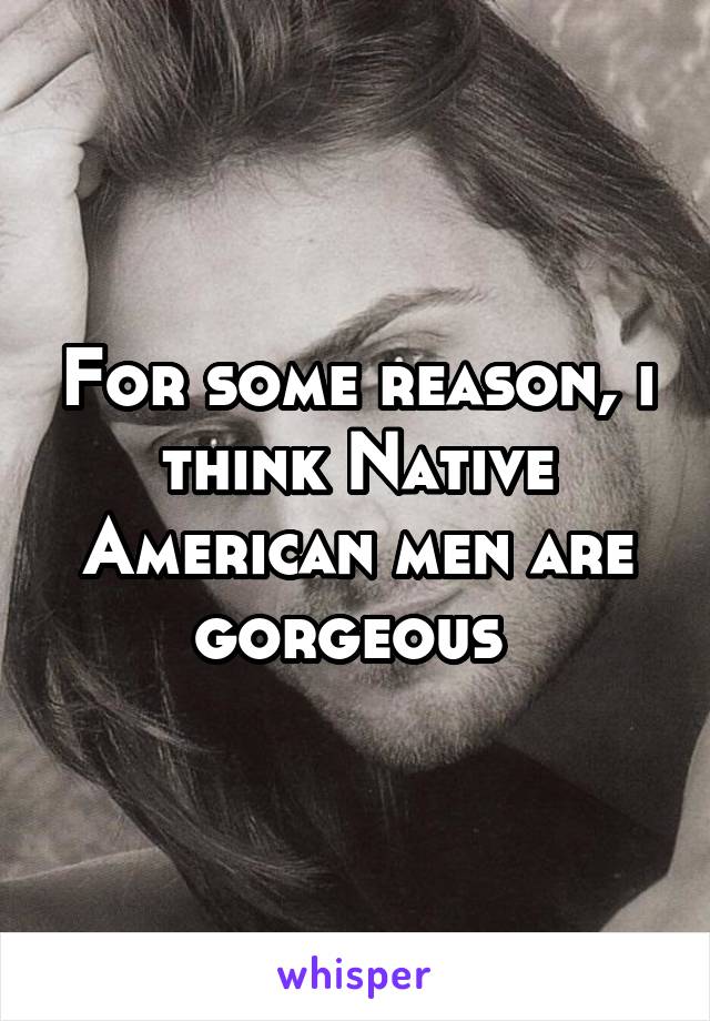 For some reason, i think Native American men are gorgeous 