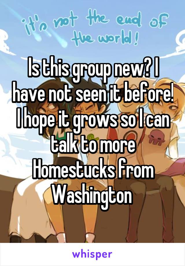 Is this group new? I have not seen it before! I hope it grows so I can talk to more Homestucks from Washington 