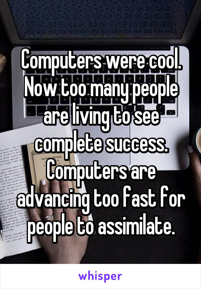 Computers were cool.
Now too many people are living to see complete success. Computers are advancing too fast for people to assimilate.