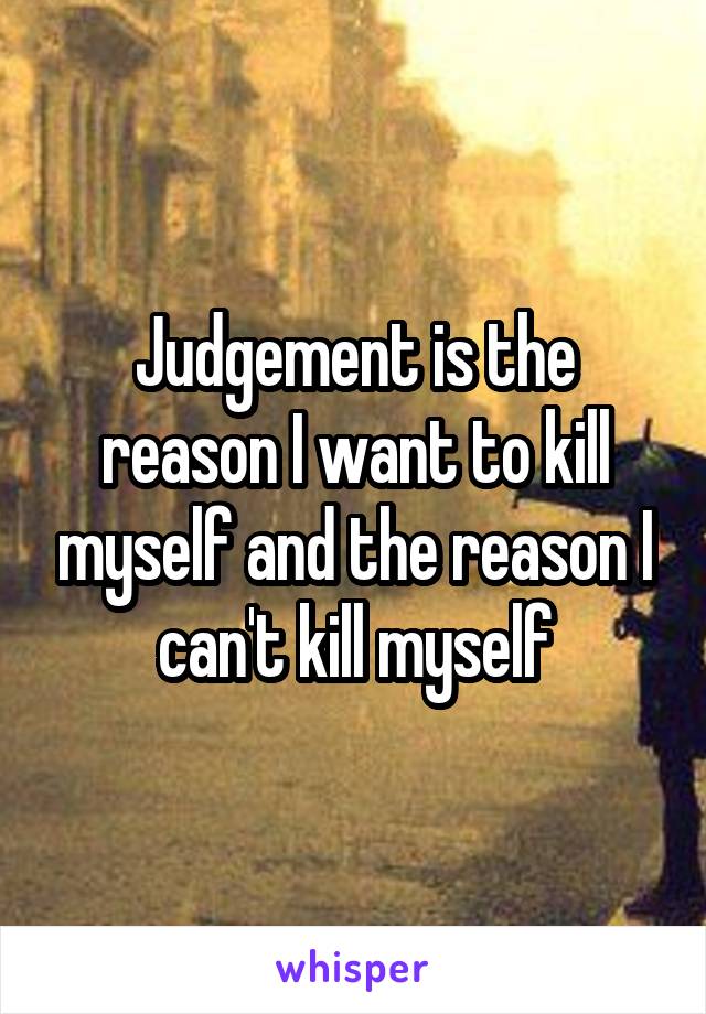 Judgement is the reason I want to kill myself and the reason I can't kill myself