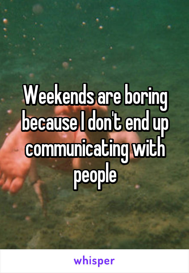 Weekends are boring because I don't end up communicating with people