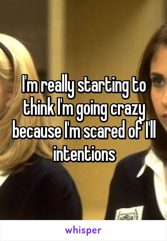 I'm really starting to think I'm going crazy because I'm scared of I'll intentions